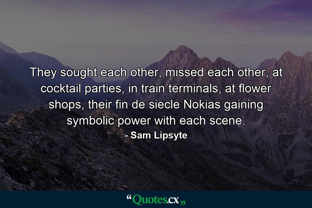 They sought each other, missed each other, at cocktail parties, in train terminals, at flower shops, their fin de siecle Nokias gaining symbolic power with each scene. - Quote by Sam Lipsyte