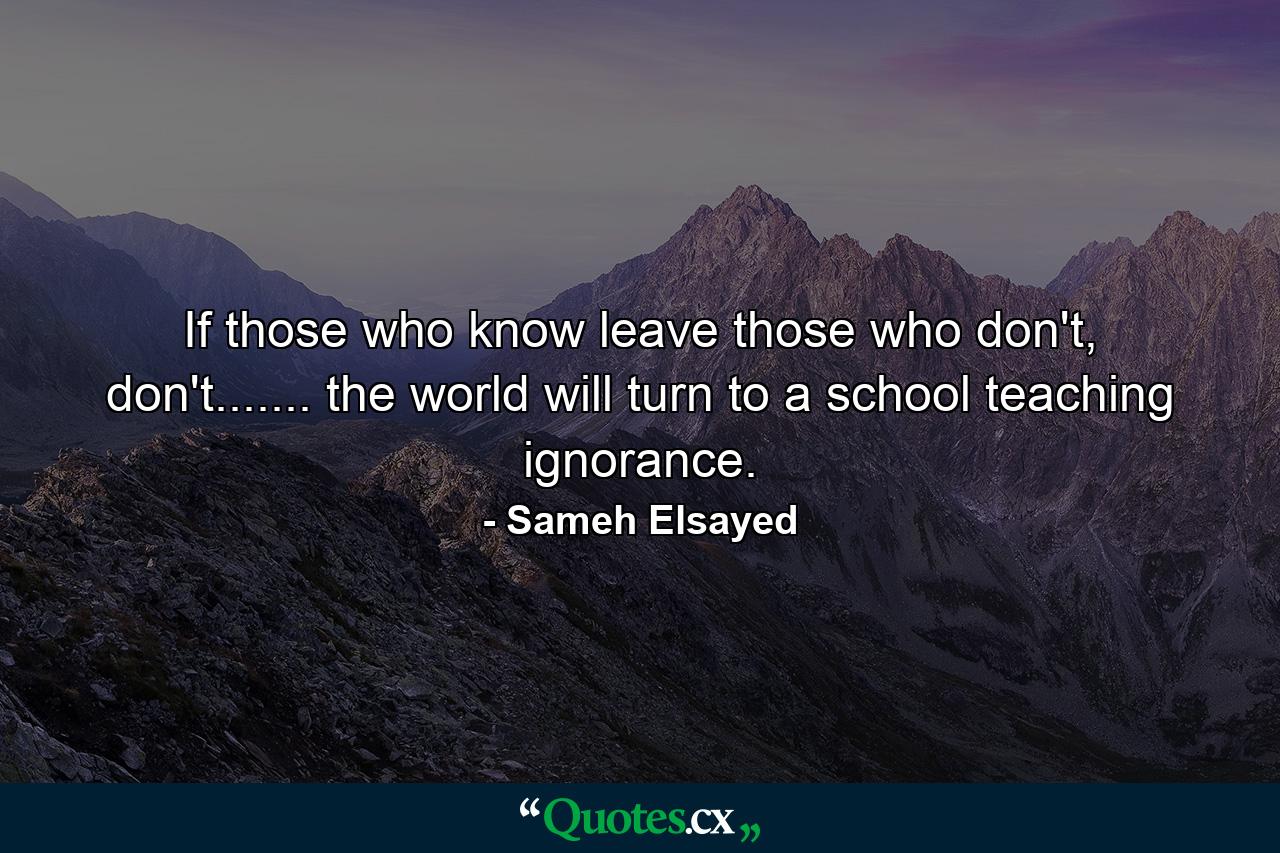 If those who know leave those who don't, don't....... the world will turn to a school teaching ignorance. - Quote by Sameh Elsayed