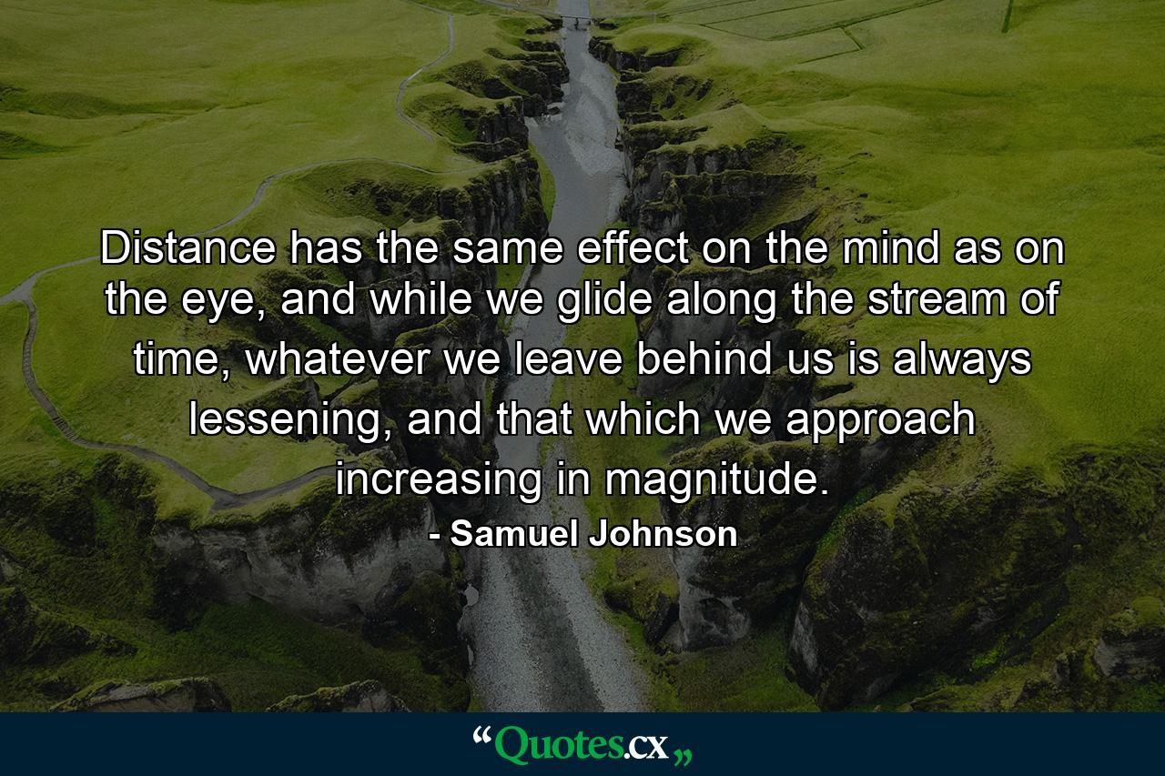 Distance has the same effect on the mind as on the eye, and while we glide along the stream of time, whatever we leave behind us is always lessening, and that which we approach increasing in magnitude. - Quote by Samuel Johnson