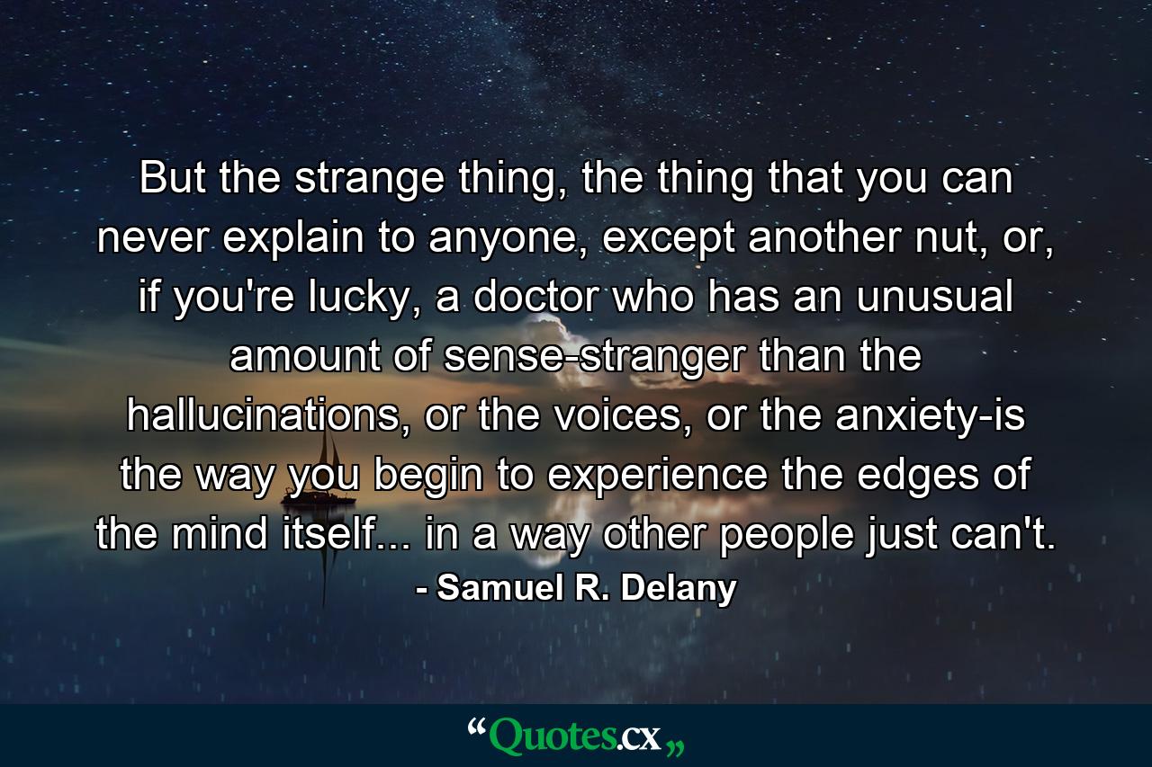 But the strange thing, the thing that you can never explain to anyone, except another nut, or, if you're lucky, a doctor who has an unusual amount of sense-stranger than the hallucinations, or the voices, or the anxiety-is the way you begin to experience the edges of the mind itself... in a way other people just can't. - Quote by Samuel R. Delany