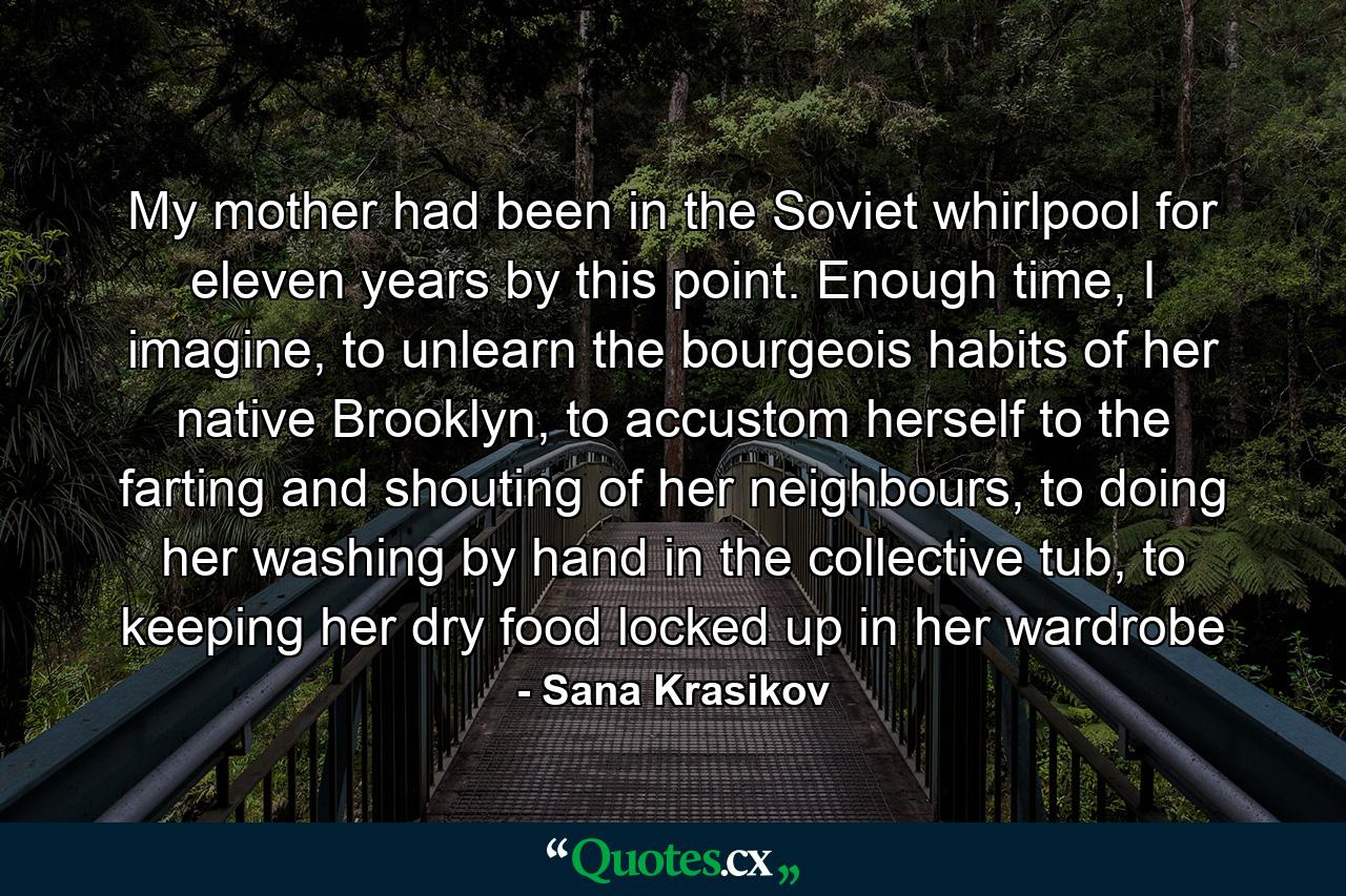 My mother had been in the Soviet whirlpool for eleven years by this point. Enough time, I imagine, to unlearn the bourgeois habits of her native Brooklyn, to accustom herself to the farting and shouting of her neighbours, to doing her washing by hand in the collective tub, to keeping her dry food locked up in her wardrobe - Quote by Sana Krasikov