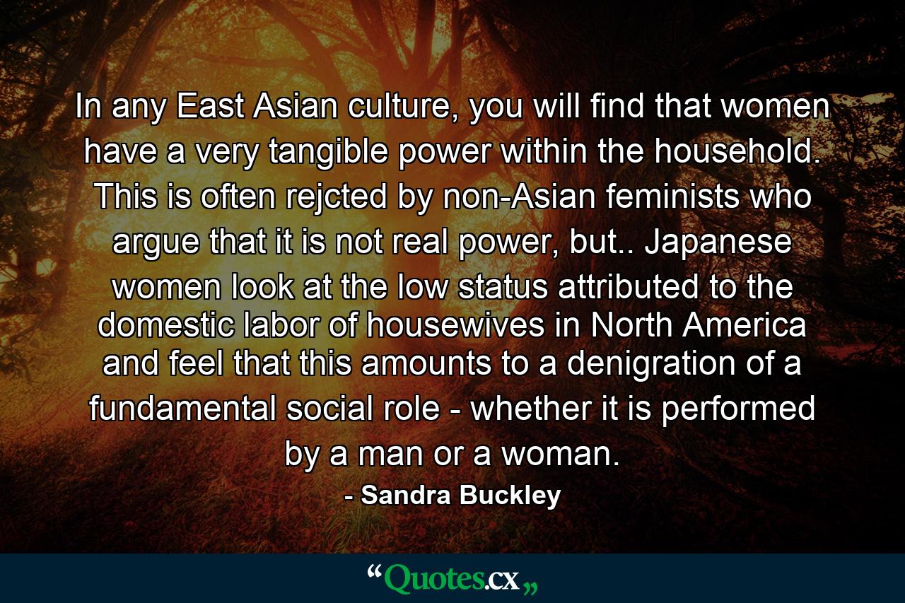 In any East Asian culture, you will find that women have a very tangible power within the household. This is often rejcted by non-Asian feminists who argue that it is not real power, but.. Japanese women look at the low status attributed to the domestic labor of housewives in North America and feel that this amounts to a denigration of a fundamental social role - whether it is performed by a man or a woman. - Quote by Sandra Buckley