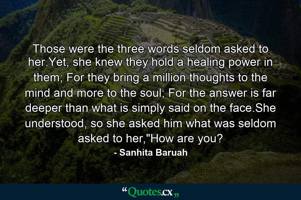 Those were the three words seldom asked to her.Yet, she knew they hold a healing power in them; For they bring a million thoughts to the mind and more to the soul; For the answer is far deeper than what is simply said on the face.She understood, so she asked him what was seldom asked to her,