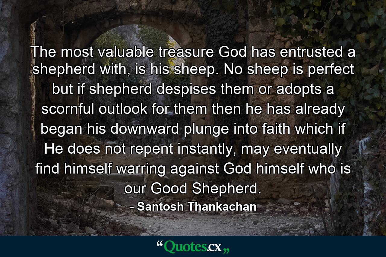 The most valuable treasure God has entrusted a shepherd with, is his sheep. No sheep is perfect but if shepherd despises them or adopts a scornful outlook for them then he has already began his downward plunge into faith which if He does not repent instantly, may eventually find himself warring against God himself who is our Good Shepherd. - Quote by Santosh Thankachan