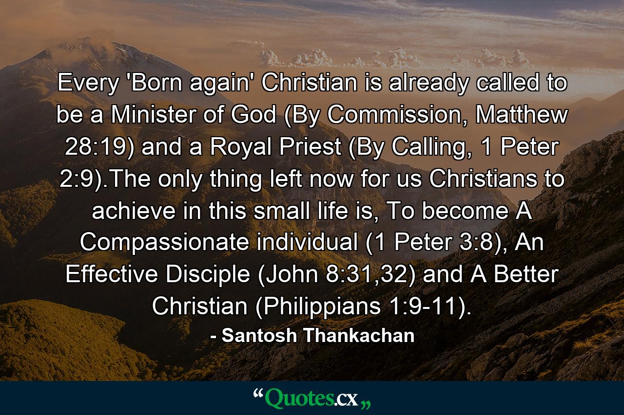 Every 'Born again' Christian is already called to be a Minister of God (By Commission, Matthew 28:19) and a Royal Priest (By Calling, 1 Peter 2:9).The only thing left now for us Christians to achieve in this small life is, To become A Compassionate individual (1 Peter 3:8), An Effective Disciple (John 8:31,32) and A Better Christian (Philippians 1:9-11). - Quote by Santosh Thankachan