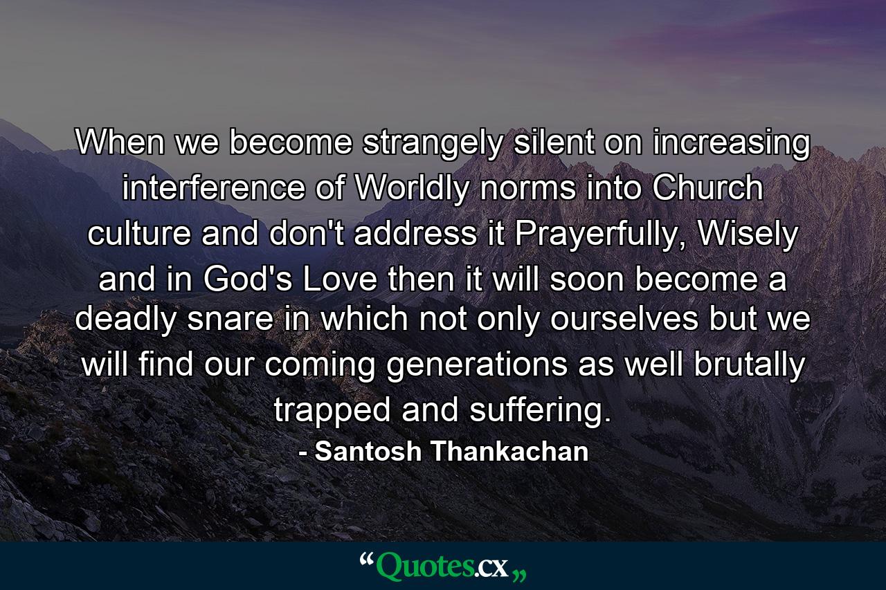 When we become strangely silent on increasing interference of Worldly norms into Church culture and don't address it Prayerfully, Wisely and in God's Love then it will soon become a deadly snare in which not only ourselves but we will find our coming generations as well brutally trapped and suffering. - Quote by Santosh Thankachan