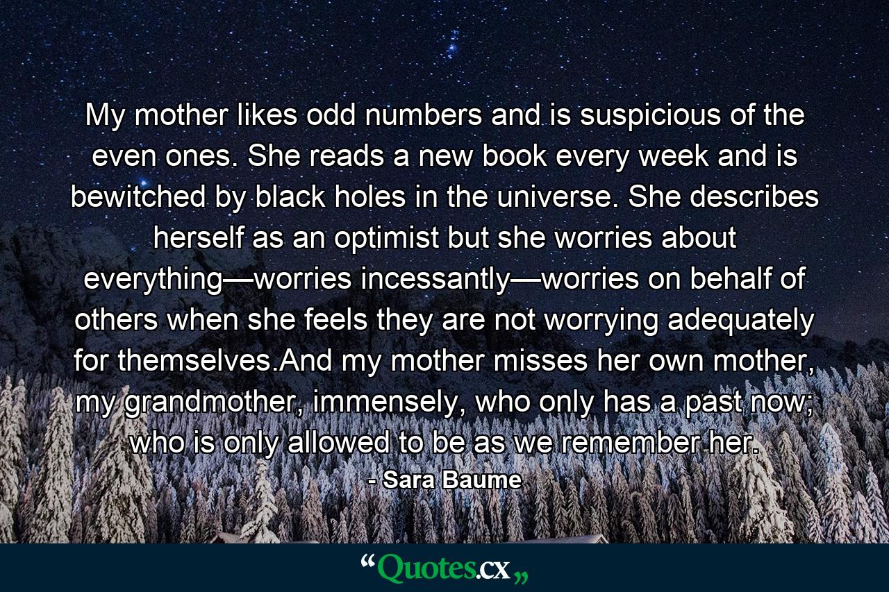 My mother likes odd numbers and is suspicious of the even ones. She reads a new book every week and is bewitched by black holes in the universe. She describes herself as an optimist but she worries about everything—worries incessantly—worries on behalf of others when she feels they are not worrying adequately for themselves.And my mother misses her own mother, my grandmother, immensely, who only has a past now; who is only allowed to be as we remember her. - Quote by Sara Baume