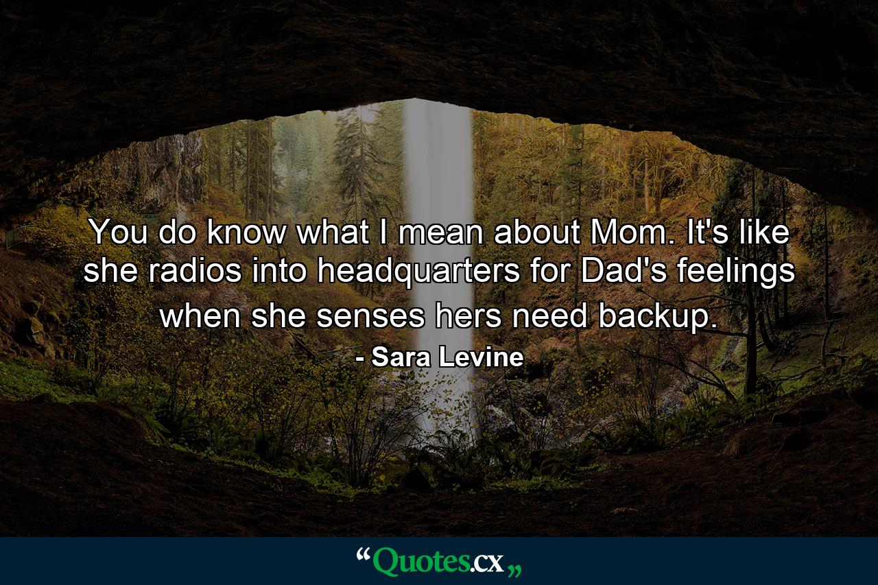 You do know what I mean about Mom. It's like she radios into headquarters for Dad's feelings when she senses hers need backup. - Quote by Sara Levine