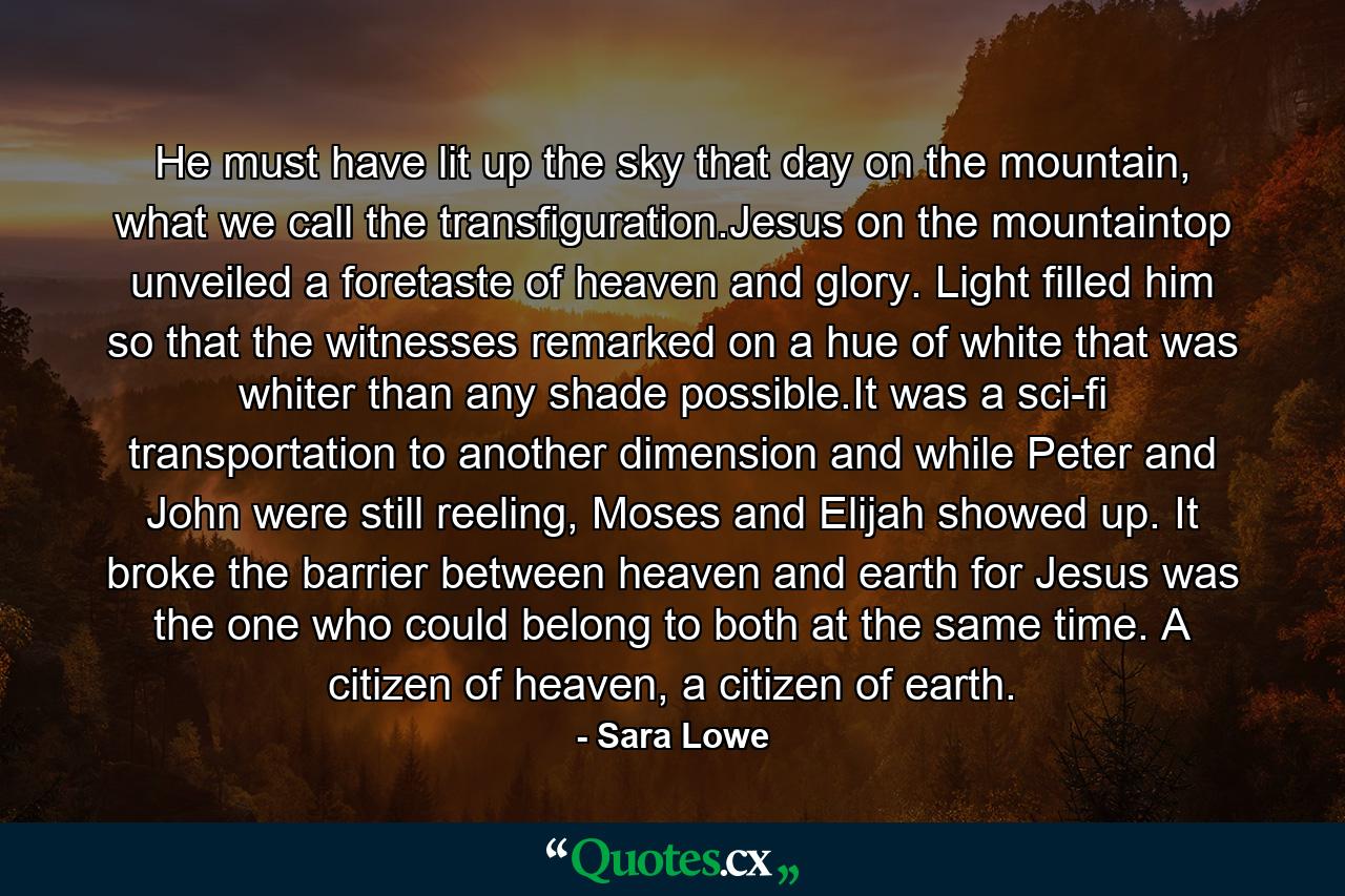 He must have lit up the sky that day on the mountain, what we call the transfiguration.Jesus on the mountaintop unveiled a foretaste of heaven and glory. Light filled him so that the witnesses remarked on a hue of white that was whiter than any shade possible.It was a sci-fi transportation to another dimension and while Peter and John were still reeling, Moses and Elijah showed up. It broke the barrier between heaven and earth for Jesus was the one who could belong to both at the same time. A citizen of heaven, a citizen of earth. - Quote by Sara Lowe