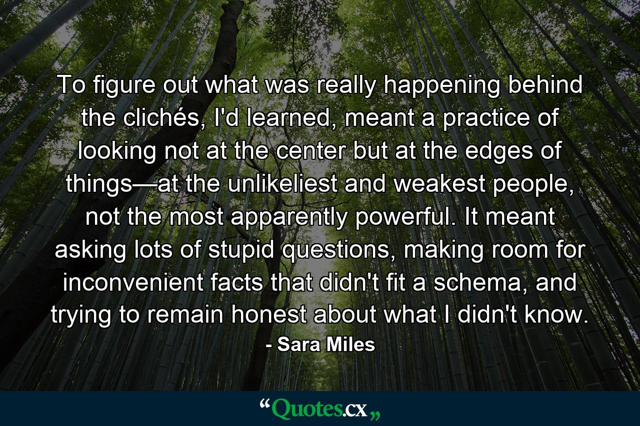 To figure out what was really happening behind the clichés, I'd learned, meant a practice of looking not at the center but at the edges of things—at the unlikeliest and weakest people, not the most apparently powerful. It meant asking lots of stupid questions, making room for inconvenient facts that didn't fit a schema, and trying to remain honest about what I didn't know. - Quote by Sara Miles