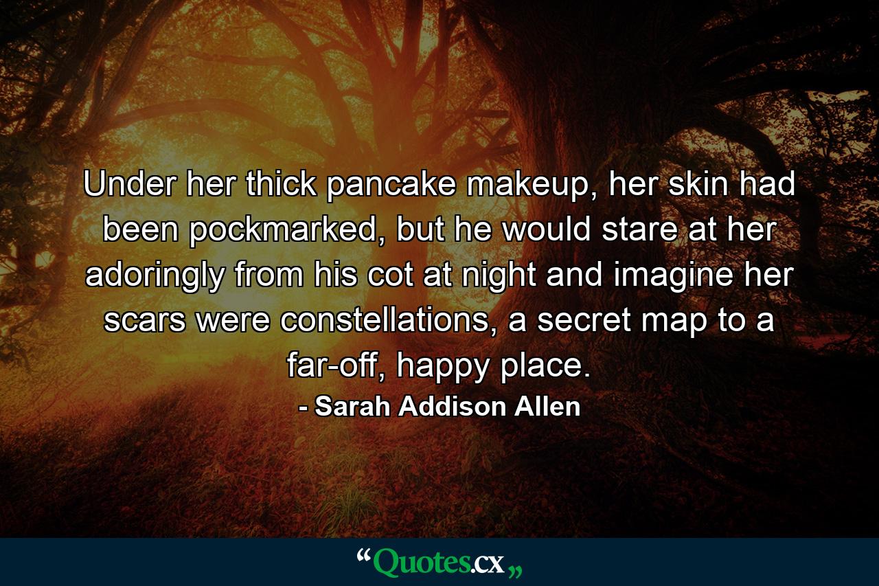 Under her thick pancake makeup, her skin had been pockmarked, but he would stare at her adoringly from his cot at night and imagine her scars were constellations, a secret map to a far-off, happy place. - Quote by Sarah Addison Allen