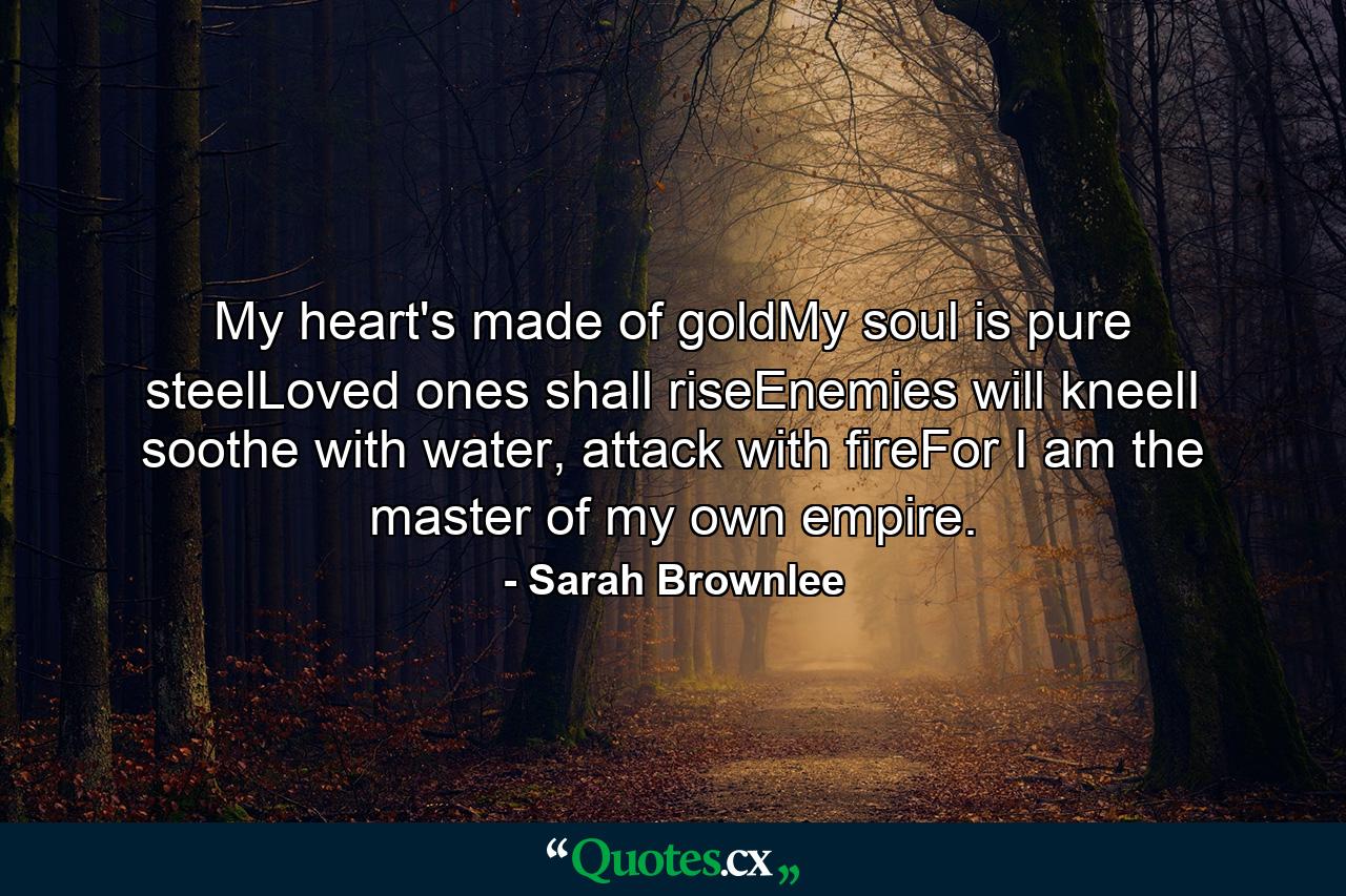 My heart's made of goldMy soul is pure steelLoved ones shall riseEnemies will kneelI soothe with water, attack with fireFor I am the master of my own empire. - Quote by Sarah Brownlee