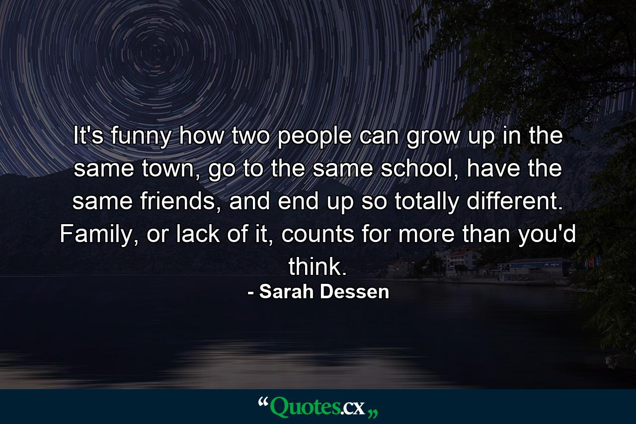 It's funny how two people can grow up in the same town, go to the same school, have the same friends, and end up so totally different. Family, or lack of it, counts for more than you'd think. - Quote by Sarah Dessen