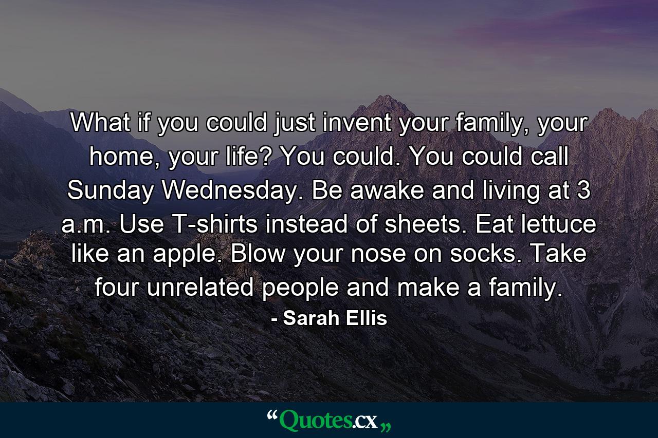 What if you could just invent your family, your home, your life? You could. You could call Sunday Wednesday. Be awake and living at 3 a.m. Use T-shirts instead of sheets. Eat lettuce like an apple. Blow your nose on socks. Take four unrelated people and make a family. - Quote by Sarah Ellis