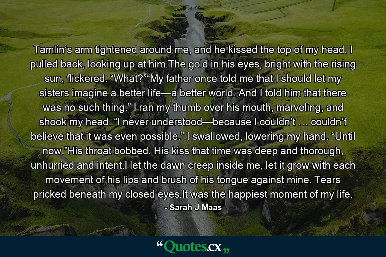 Tamlin’s arm tightened around me, and he kissed the top of my head. I pulled back, looking up at him.The gold in his eyes, bright with the rising sun, flickered. “What?”“My father once told me that I should let my sisters imagine a better life—a better world. And I told him that there was no such thing.” I ran my thumb over his mouth, marveling, and shook my head. “I never understood—because I couldn’t … couldn’t believe that it was even possible.” I swallowed, lowering my hand. “Until now.”His throat bobbed. His kiss that time was deep and thorough, unhurried and intent.I let the dawn creep inside me, let it grow with each movement of his lips and brush of his tongue against mine. Tears pricked beneath my closed eyes.It was the happiest moment of my life. - Quote by Sarah J Maas