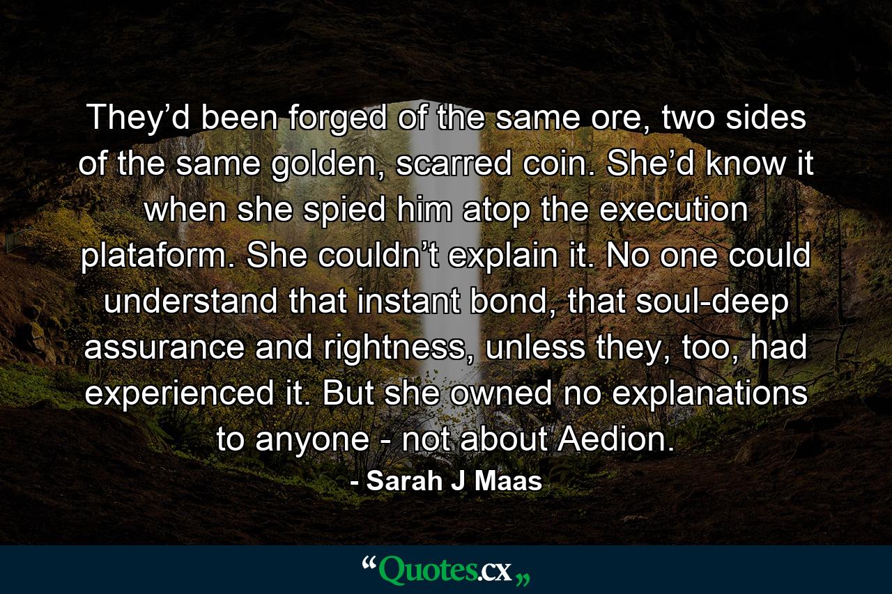 They’d been forged of the same ore, two sides of the same golden, scarred coin. She’d know it when she spied him atop the execution plataform. She couldn’t explain it. No one could understand that instant bond, that soul-deep assurance and rightness, unless they, too, had experienced it. But she owned no explanations to anyone - not about Aedion. - Quote by Sarah J Maas