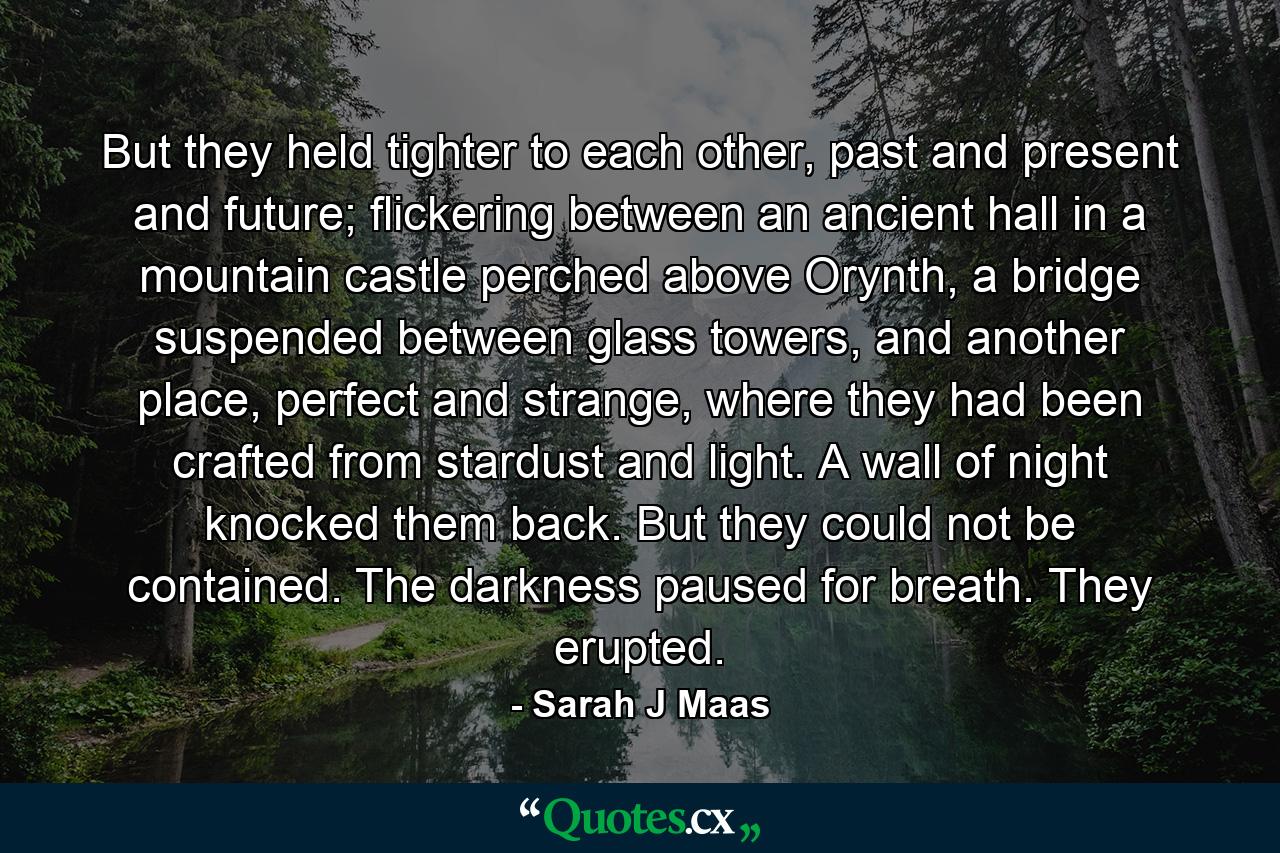 But they held tighter to each other, past and present and future; flickering between an ancient hall in a mountain castle perched above Orynth, a bridge suspended between glass towers, and another place, perfect and strange, where they had been crafted from stardust and light. A wall of night knocked them back. But they could not be contained. The darkness paused for breath. They erupted. - Quote by Sarah J Maas