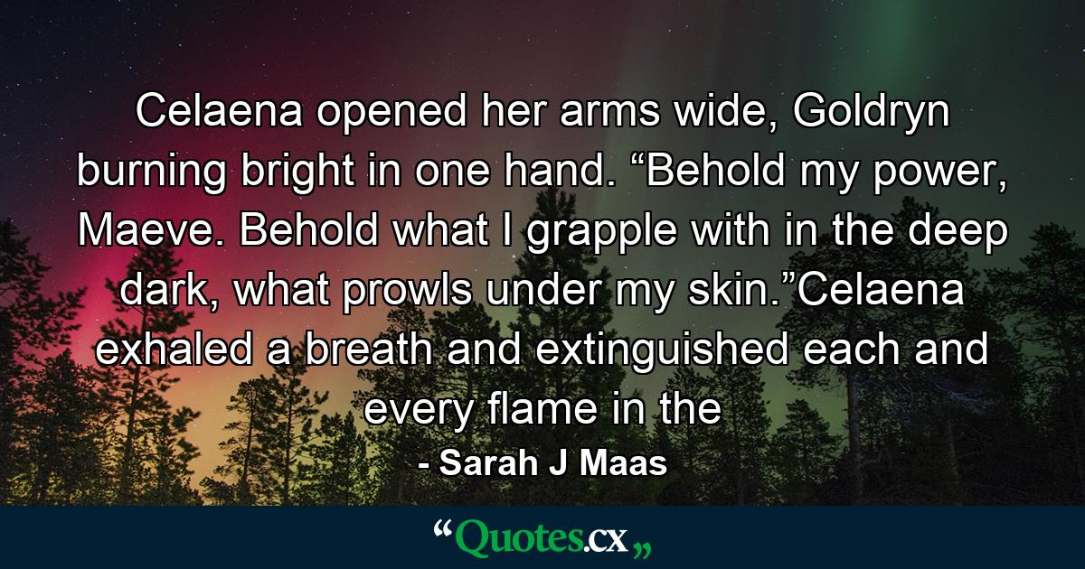 Celaena opened her arms wide, Goldryn burning bright in one hand. “Behold my power, Maeve. Behold what I grapple with in the deep dark, what prowls under my skin.”Celaena exhaled a breath and extinguished each and every flame in the - Quote by Sarah J Maas