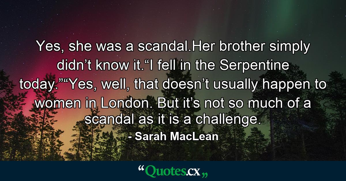 Yes, she was a scandal.Her brother simply didn’t know it.“I fell in the Serpentine today.”“Yes, well, that doesn’t usually happen to women in London. But it’s not so much of a scandal as it is a challenge. - Quote by Sarah MacLean