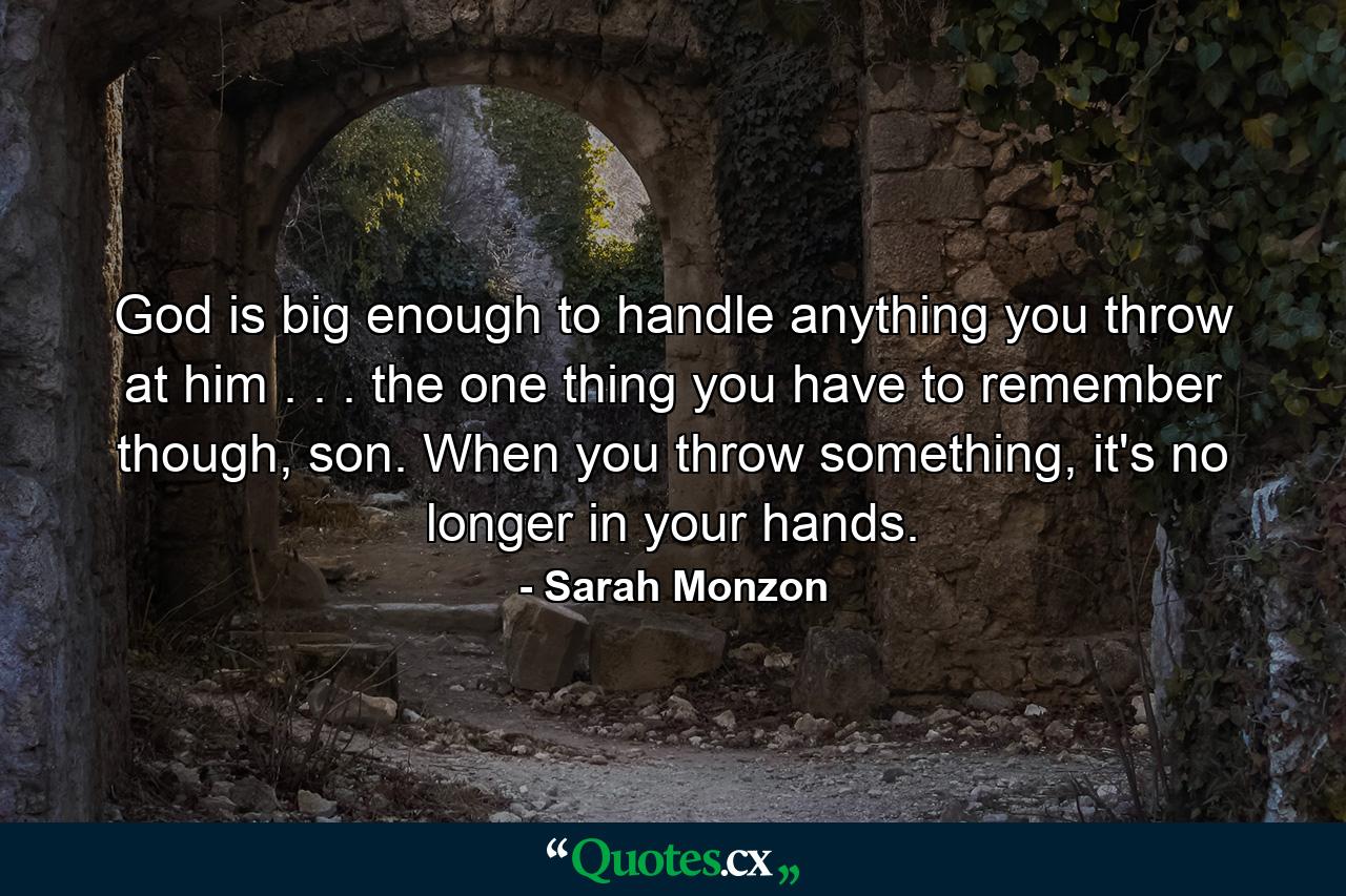 God is big enough to handle anything you throw at him . . . the one thing you have to remember though, son. When you throw something, it's no longer in your hands. - Quote by Sarah Monzon