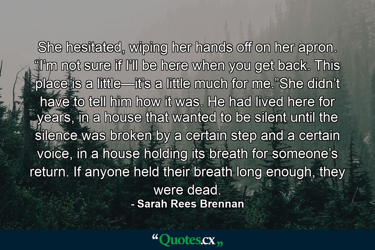 She hesitated, wiping her hands off on her apron. “I’m not sure if I’ll be here when you get back. This place is a little—it’s a little much for me.”She didn’t have to tell him how it was. He had lived here for years, in a house that wanted to be silent until the silence was broken by a certain step and a certain voice, in a house holding its breath for someone’s return. If anyone held their breath long enough, they were dead. - Quote by Sarah Rees Brennan