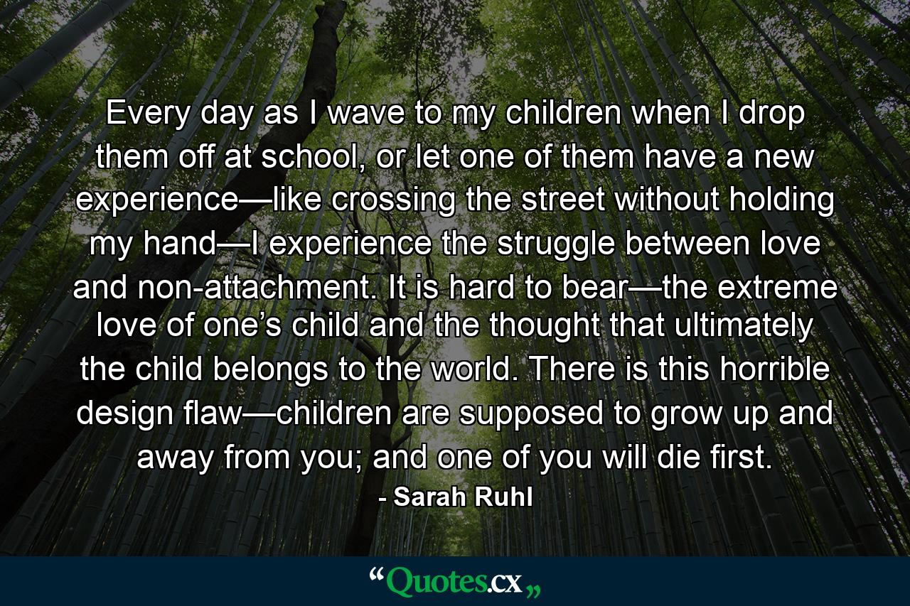 Every day as I wave to my children when I drop them off at school, or let one of them have a new experience—like crossing the street without holding my hand—I experience the struggle between love and non-attachment. It is hard to bear—the extreme love of one’s child and the thought that ultimately the child belongs to the world. There is this horrible design flaw—children are supposed to grow up and away from you; and one of you will die first. - Quote by Sarah Ruhl