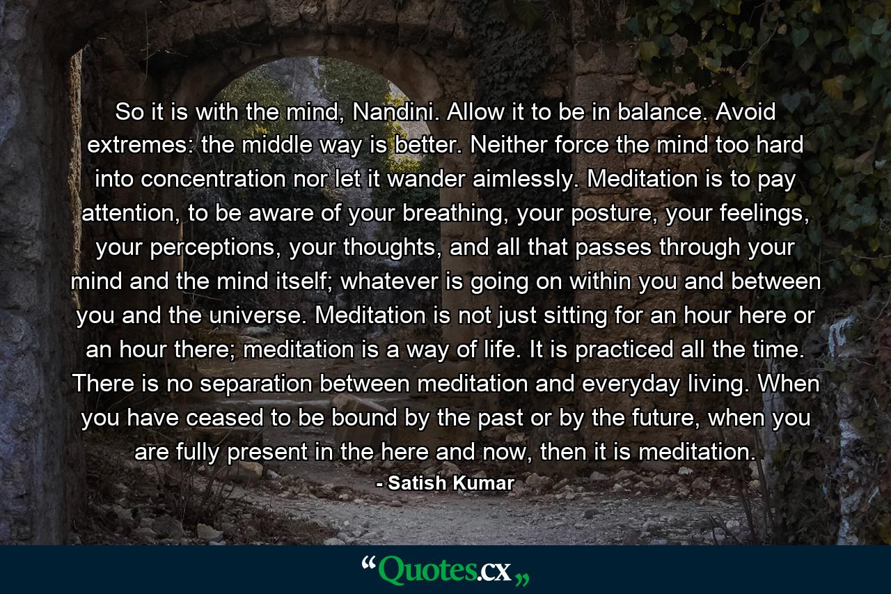 So it is with the mind, Nandini. Allow it to be in balance. Avoid extremes: the middle way is better. Neither force the mind too hard into concentration nor let it wander aimlessly. Meditation is to pay attention, to be aware of your breathing, your posture, your feelings, your perceptions, your thoughts, and all that passes through your mind and the mind itself; whatever is going on within you and between you and the universe. Meditation is not just sitting for an hour here or an hour there; meditation is a way of life. It is practiced all the time. There is no separation between meditation and everyday living. When you have ceased to be bound by the past or by the future, when you are fully present in the here and now, then it is meditation. - Quote by Satish Kumar