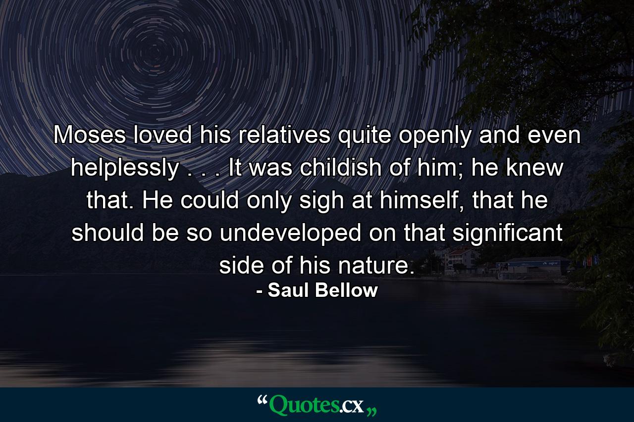 Moses loved his relatives quite openly and even helplessly . . . It was childish of him; he knew that. He could only sigh at himself, that he should be so undeveloped on that significant side of his nature. - Quote by Saul Bellow