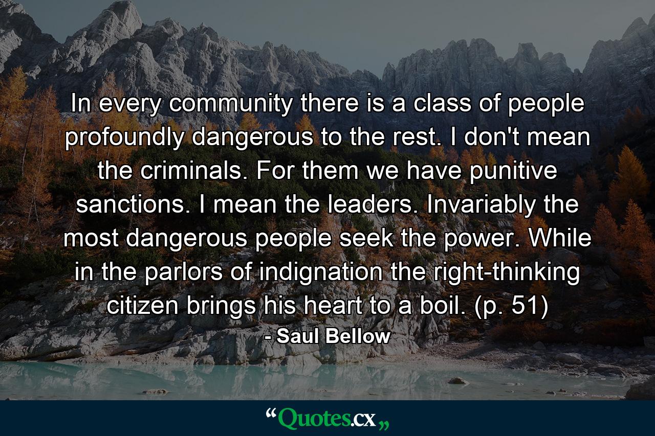 In every community there is a class of people profoundly dangerous to the rest. I don't mean the criminals. For them we have punitive sanctions. I mean the leaders. Invariably the most dangerous people seek the power. While in the parlors of indignation the right-thinking citizen brings his heart to a boil. (p. 51) - Quote by Saul Bellow