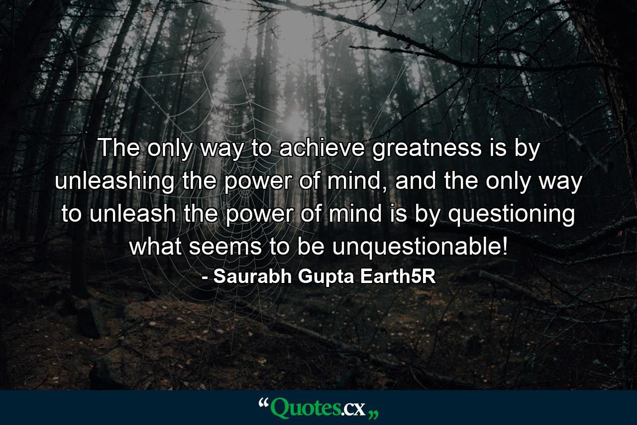 The only way to achieve greatness is by unleashing the power of mind, and the only way to unleash the power of mind is by questioning what seems to be unquestionable! - Quote by Saurabh Gupta Earth5R