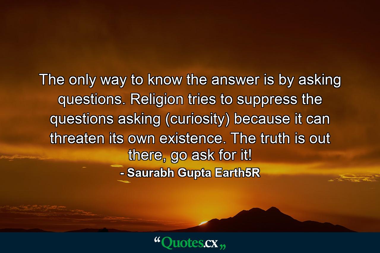 The only way to know the answer is by asking questions. Religion tries to suppress the questions asking (curiosity) because it can threaten its own existence. The truth is out there, go ask for it! - Quote by Saurabh Gupta Earth5R