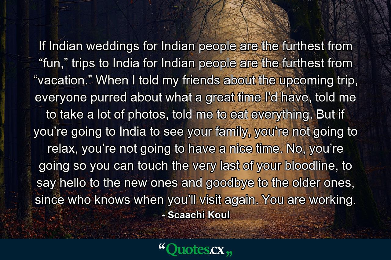 If Indian weddings for Indian people are the furthest from “fun,” trips to India for Indian people are the furthest from “vacation.” When I told my friends about the upcoming trip, everyone purred about what a great time I’d have, told me to take a lot of photos, told me to eat everything. But if you’re going to India to see your family, you’re not going to relax, you’re not going to have a nice time. No, you’re going so you can touch the very last of your bloodline, to say hello to the new ones and goodbye to the older ones, since who knows when you’ll visit again. You are working. - Quote by Scaachi Koul