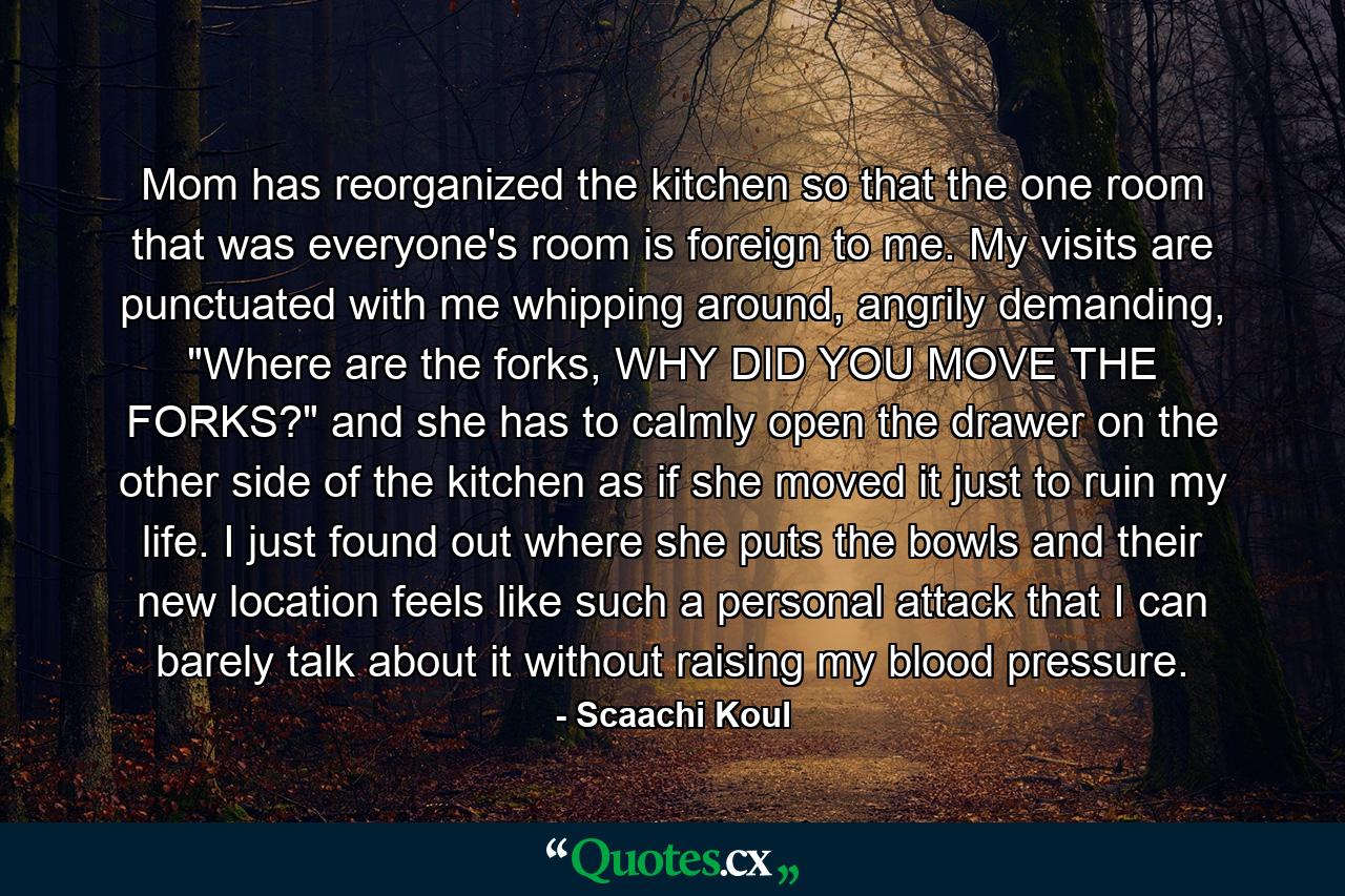 Mom has reorganized the kitchen so that the one room that was everyone's room is foreign to me. My visits are punctuated with me whipping around, angrily demanding, 