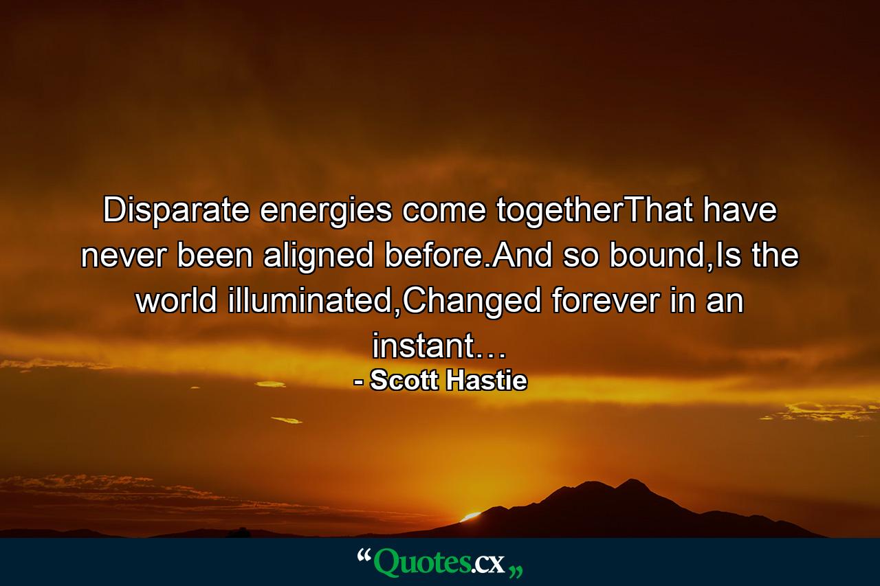 Disparate energies come togetherThat have never been aligned before.And so bound,Is the world illuminated,Changed forever in an instant… - Quote by Scott Hastie