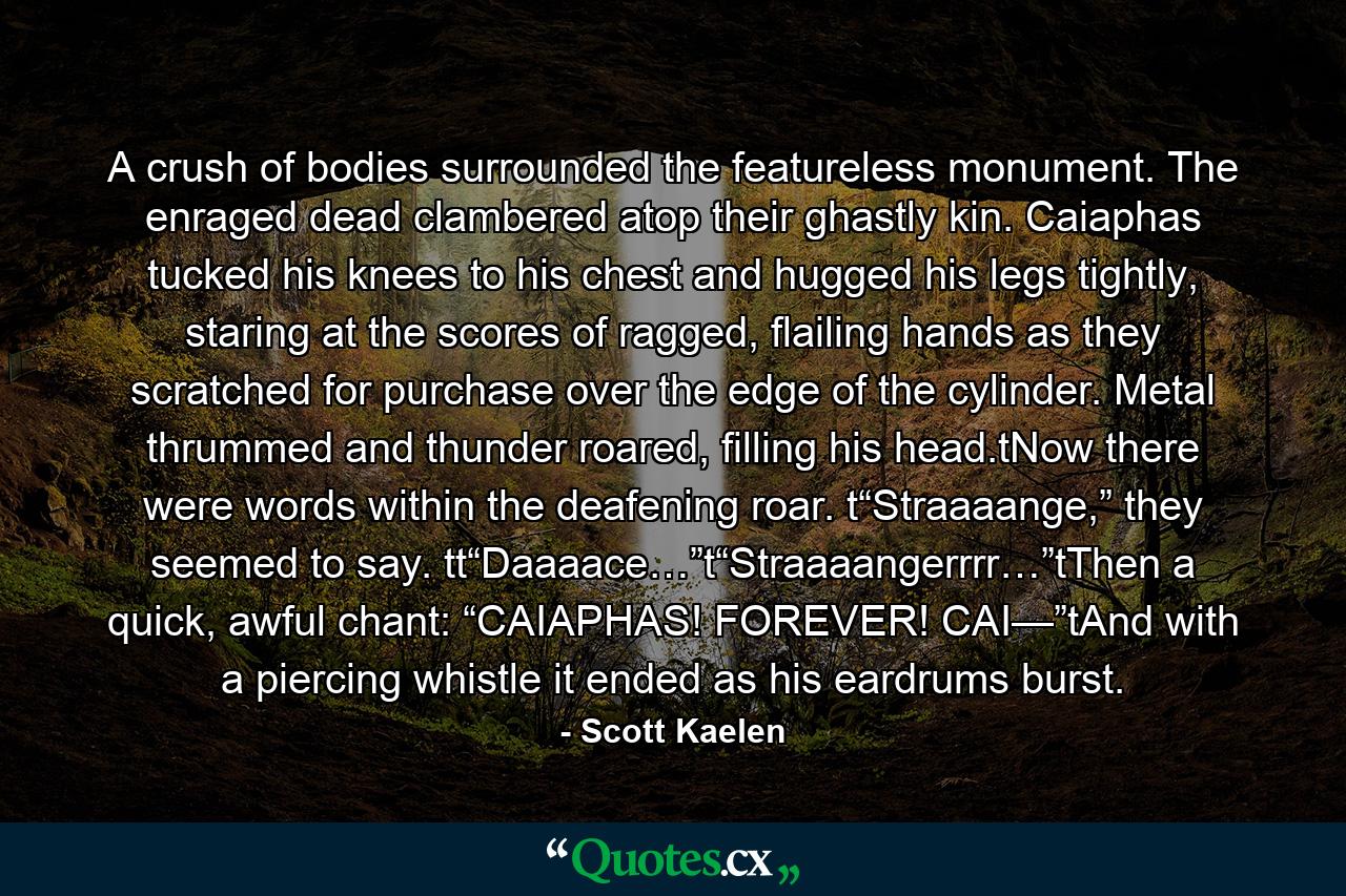 A crush of bodies surrounded the featureless monument. The enraged dead clambered atop their ghastly kin. Caiaphas tucked his knees to his chest and hugged his legs tightly, staring at the scores of ragged, flailing hands as they scratched for purchase over the edge of the cylinder. Metal thrummed and thunder roared, filling his head.tNow there were words within the deafening roar. t“Straaaange,” they seemed to say. tt“Daaaace…”t“Straaaangerrrr…”tThen a quick, awful chant: “CAIAPHAS! FOREVER! CAI—”tAnd with a piercing whistle it ended as his eardrums burst. - Quote by Scott Kaelen