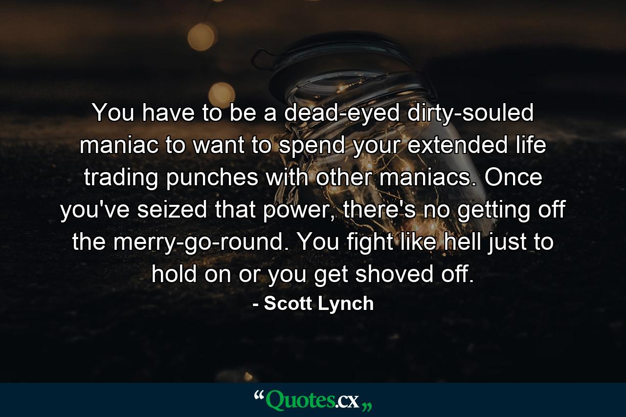 You have to be a dead-eyed dirty-souled maniac to want to spend your extended life trading punches with other maniacs. Once you've seized that power, there's no getting off the merry-go-round. You fight like hell just to hold on or you get shoved off. - Quote by Scott Lynch