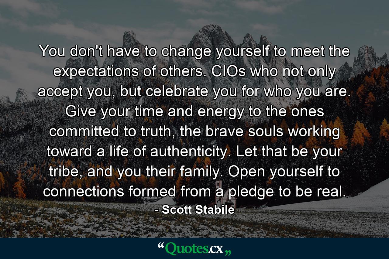 You don't have to change yourself to meet the expectations of others. CIOs who not only accept you, but celebrate you for who you are. Give your time and energy to the ones committed to truth, the brave souls working toward a life of authenticity. Let that be your tribe, and you their family. Open yourself to connections formed from a pledge to be real. - Quote by Scott Stabile