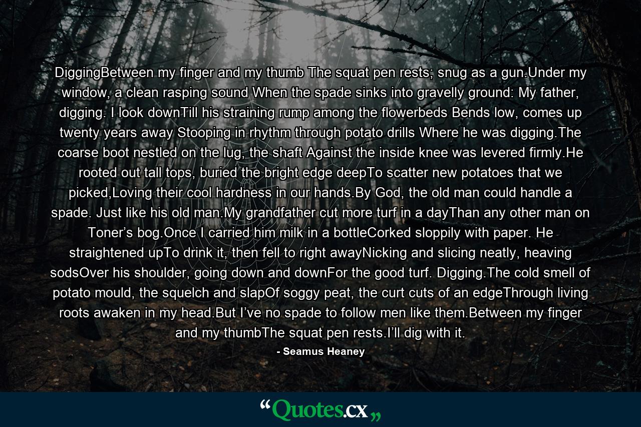 DiggingBetween my finger and my thumb The squat pen rests; snug as a gun.Under my window, a clean rasping sound When the spade sinks into gravelly ground: My father, digging. I look downTill his straining rump among the flowerbeds Bends low, comes up twenty years away Stooping in rhythm through potato drills Where he was digging.The coarse boot nestled on the lug, the shaft Against the inside knee was levered firmly.He rooted out tall tops, buried the bright edge deepTo scatter new potatoes that we picked,Loving their cool hardness in our hands.By God, the old man could handle a spade. Just like his old man.My grandfather cut more turf in a dayThan any other man on Toner’s bog.Once I carried him milk in a bottleCorked sloppily with paper. He straightened upTo drink it, then fell to right awayNicking and slicing neatly, heaving sodsOver his shoulder, going down and downFor the good turf. Digging.The cold smell of potato mould, the squelch and slapOf soggy peat, the curt cuts of an edgeThrough living roots awaken in my head.But I’ve no spade to follow men like them.Between my finger and my thumbThe squat pen rests.I’ll dig with it. - Quote by Seamus Heaney