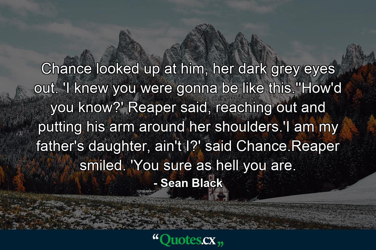 Chance looked up at him, her dark grey eyes out. 'I knew you were gonna be like this.''How'd you know?' Reaper said, reaching out and putting his arm around her shoulders.'I am my father's daughter, ain't I?' said Chance.Reaper smiled. 'You sure as hell you are. - Quote by Sean Black