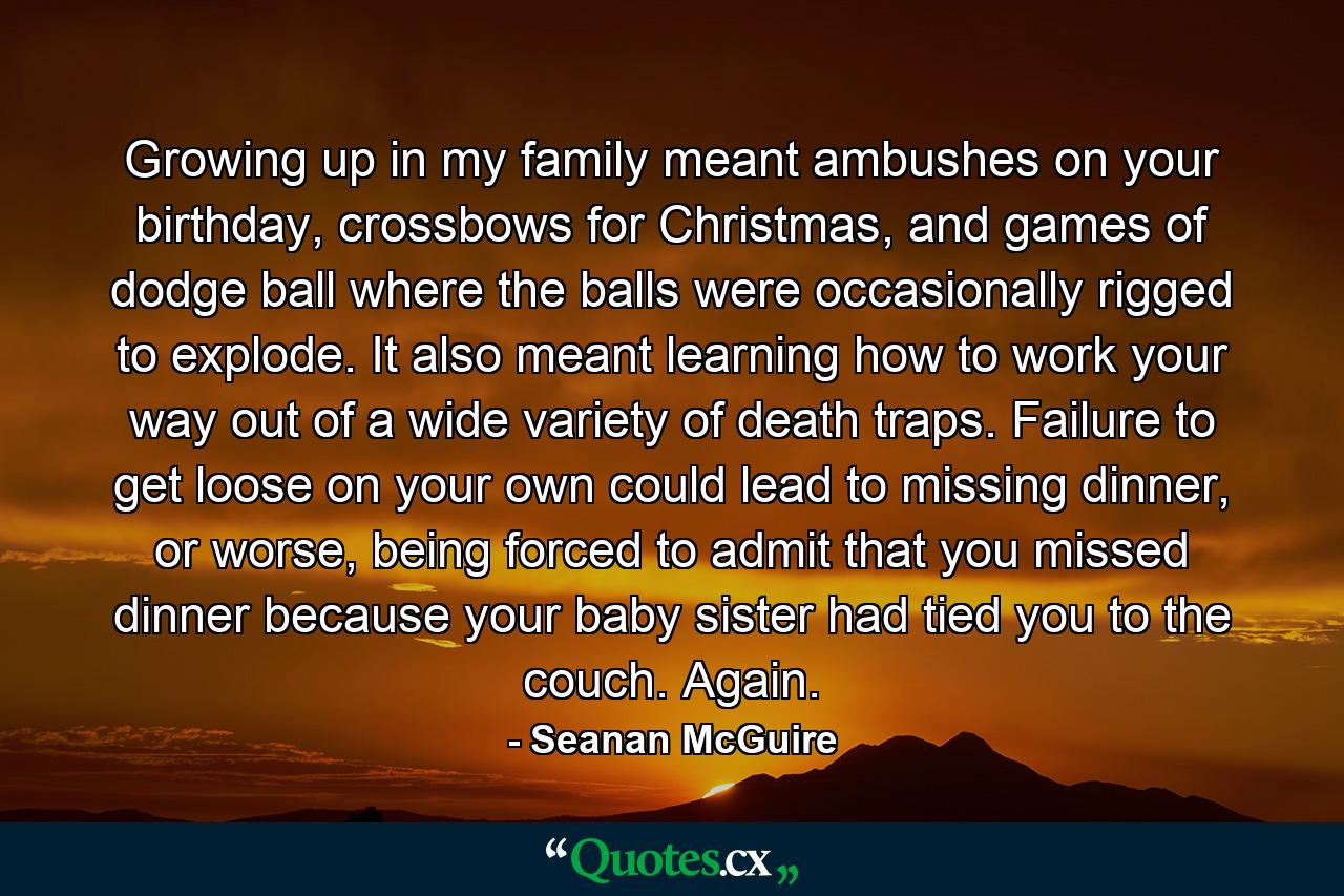 Growing up in my family meant ambushes on your birthday, crossbows for Christmas, and games of dodge ball where the balls were occasionally rigged to explode. It also meant learning how to work your way out of a wide variety of death traps. Failure to get loose on your own could lead to missing dinner, or worse, being forced to admit that you missed dinner because your baby sister had tied you to the couch. Again. - Quote by Seanan McGuire