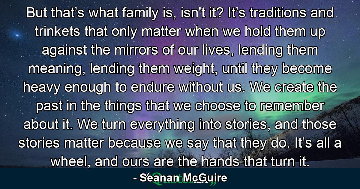 But that’s what family is, isn't it? It’s traditions and trinkets that only matter when we hold them up against the mirrors of our lives, lending them meaning, lending them weight, until they become heavy enough to endure without us. We create the past in the things that we choose to remember about it. We turn everything into stories, and those stories matter because we say that they do. It’s all a wheel, and ours are the hands that turn it. - Quote by Seanan McGuire