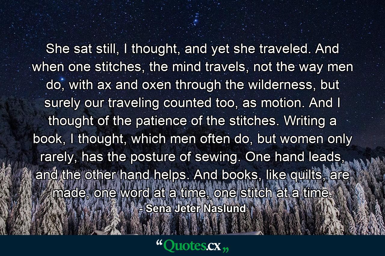 She sat still, I thought, and yet she traveled. And when one stitches, the mind travels, not the way men do, with ax and oxen through the wilderness, but surely our traveling counted too, as motion. And I thought of the patience of the stitches. Writing a book, I thought, which men often do, but women only rarely, has the posture of sewing. One hand leads, and the other hand helps. And books, like quilts, are made, one word at a time, one stitch at a time. - Quote by Sena Jeter Naslund