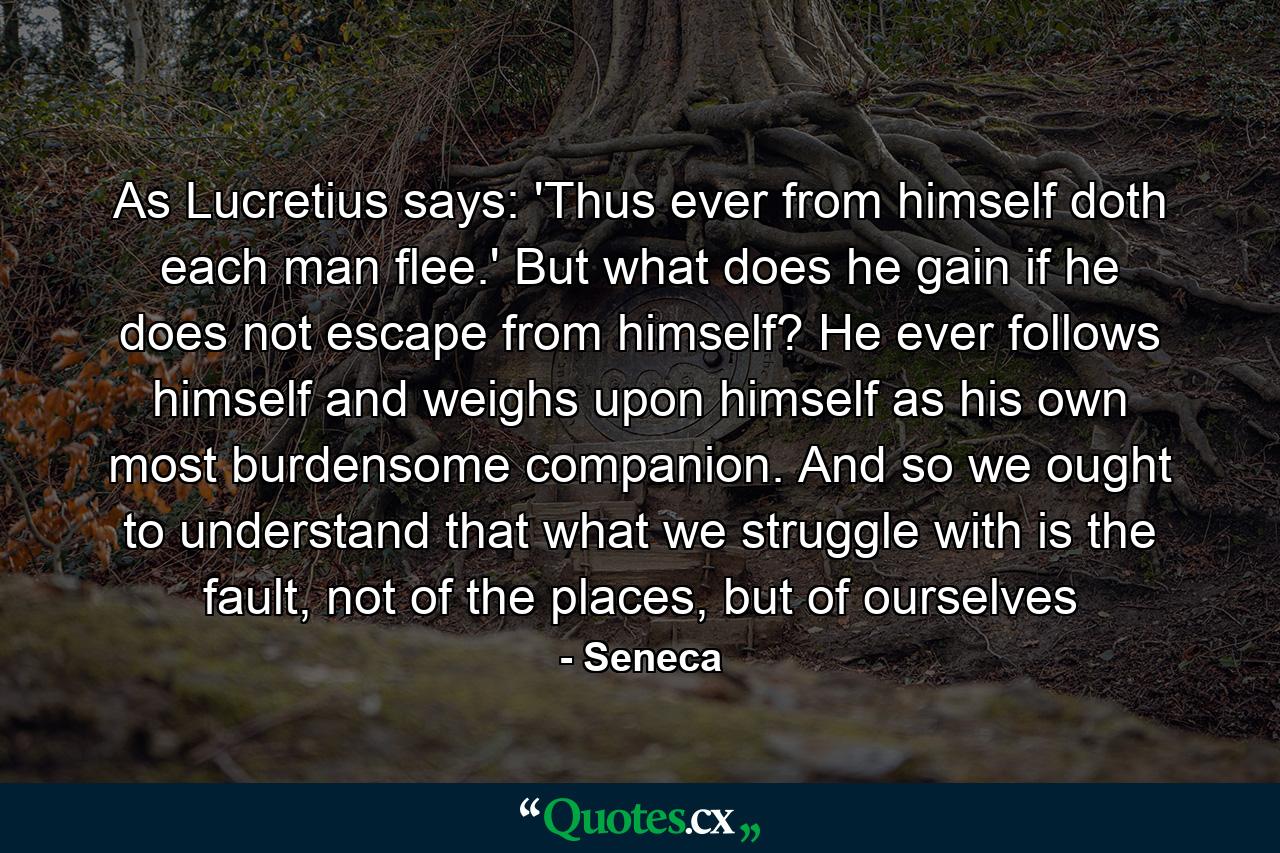 As Lucretius says: 'Thus ever from himself doth each man flee.' But what does he gain if he does not escape from himself? He ever follows himself and weighs upon himself as his own most burdensome companion. And so we ought to understand that what we struggle with is the fault, not of the places, but of ourselves - Quote by Seneca