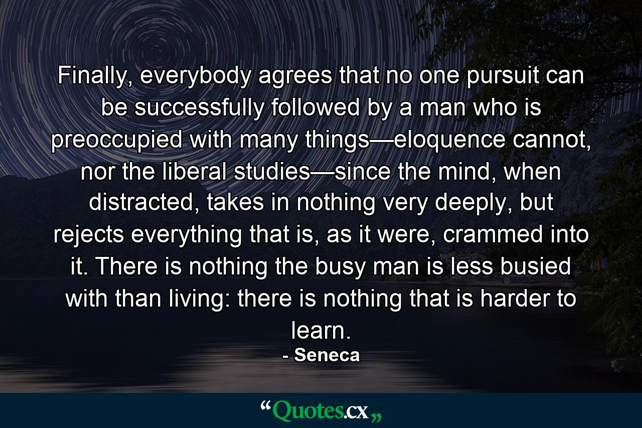 Finally, everybody agrees that no one pursuit can be successfully followed by a man who is preoccupied with many things—eloquence cannot, nor the liberal studies—since the mind, when distracted, takes in nothing very deeply, but rejects everything that is, as it were, crammed into it. There is nothing the busy man is less busied with than living: there is nothing that is harder to learn. - Quote by Seneca