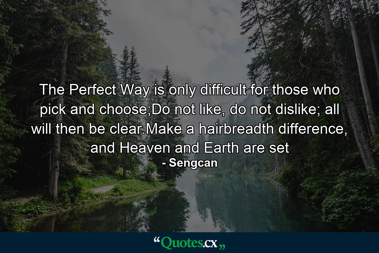 The Perfect Way is only difficult for those who pick and choose;Do not like, do not dislike; all will then be clear.Make a hairbreadth difference, and Heaven and Earth are set - Quote by Sengcan