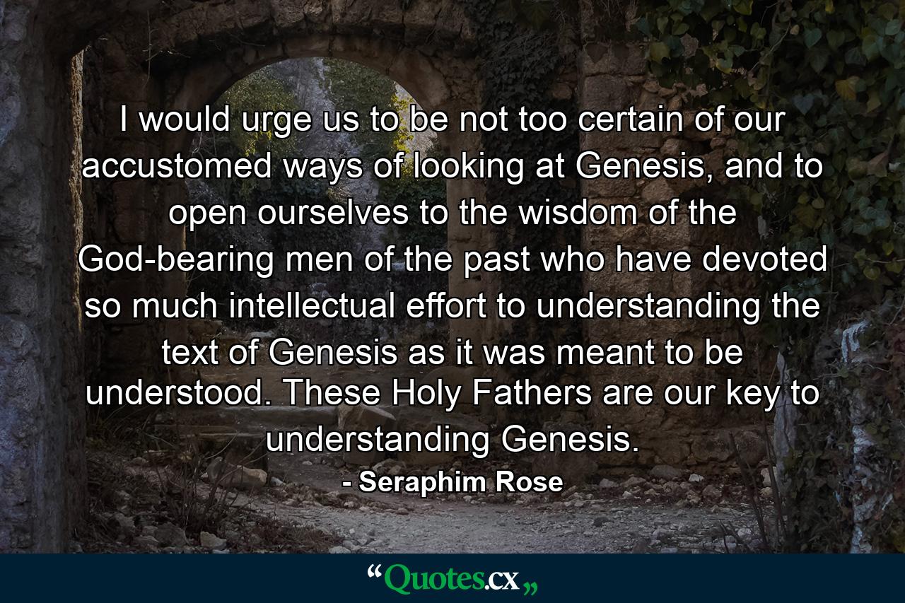 I would urge us to be not too certain of our accustomed ways of looking at Genesis, and to open ourselves to the wisdom of the God-bearing men of the past who have devoted so much intellectual effort to understanding the text of Genesis as it was meant to be understood. These Holy Fathers are our key to understanding Genesis. - Quote by Seraphim Rose