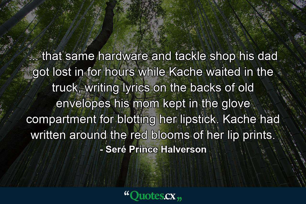 ... that same hardware and tackle shop his dad got lost in for hours while Kache waited in the truck, writing lyrics on the backs of old envelopes his mom kept in the glove compartment for blotting her lipstick. Kache had written around the red blooms of her lip prints. - Quote by Seré Prince Halverson