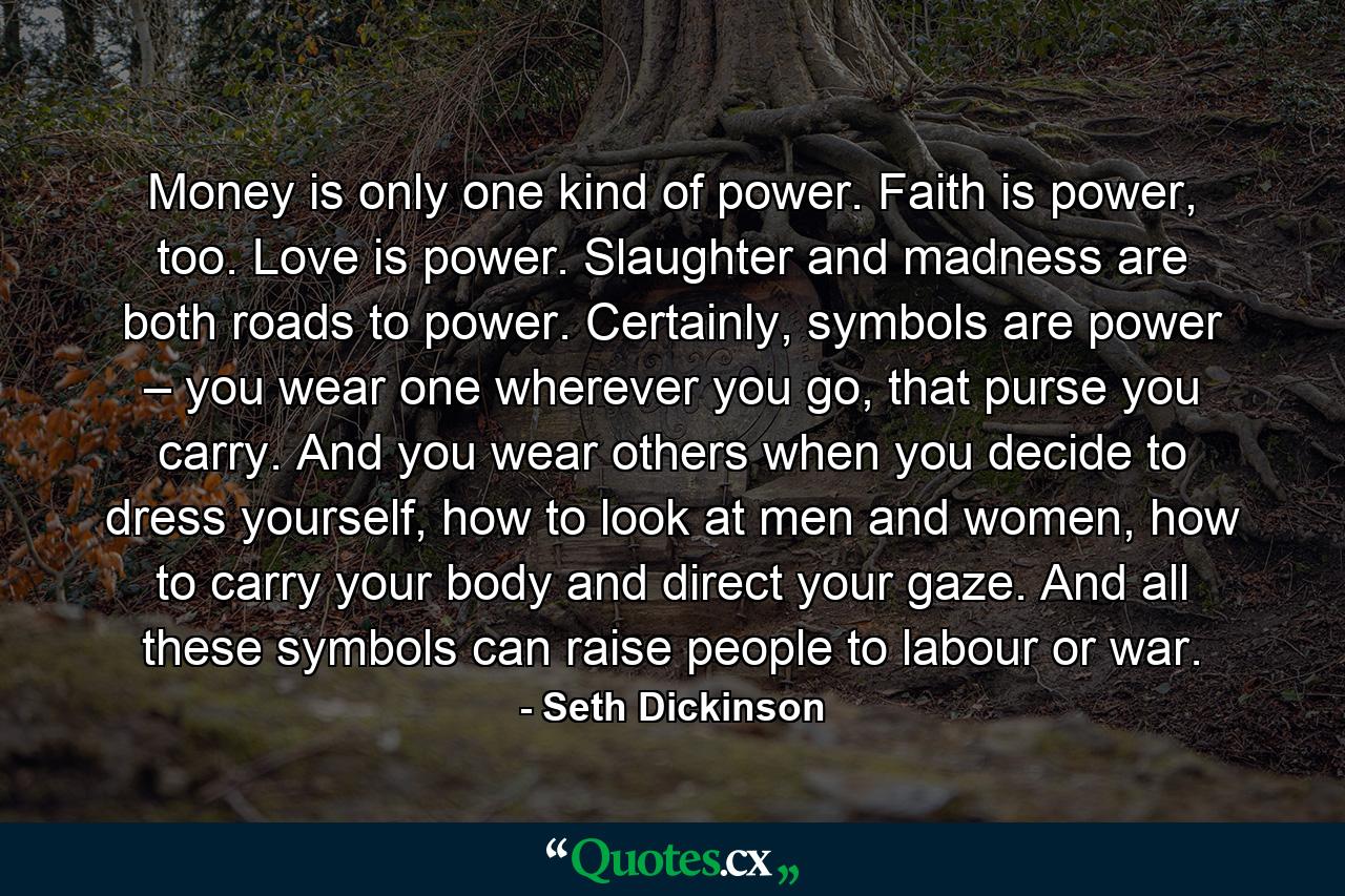 Money is only one kind of power. Faith is power, too. Love is power. Slaughter and madness are both roads to power. Certainly, symbols are power – you wear one wherever you go, that purse you carry. And you wear others when you decide to dress yourself, how to look at men and women, how to carry your body and direct your gaze. And all these symbols can raise people to labour or war. - Quote by Seth Dickinson