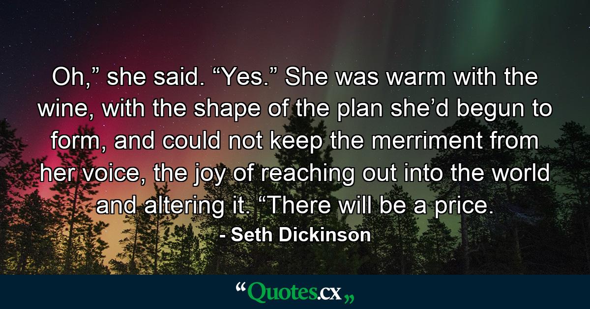 Oh,” she said. “Yes.” She was warm with the wine, with the shape of the plan she’d begun to form, and could not keep the merriment from her voice, the joy of reaching out into the world and altering it. “There will be a price. - Quote by Seth Dickinson