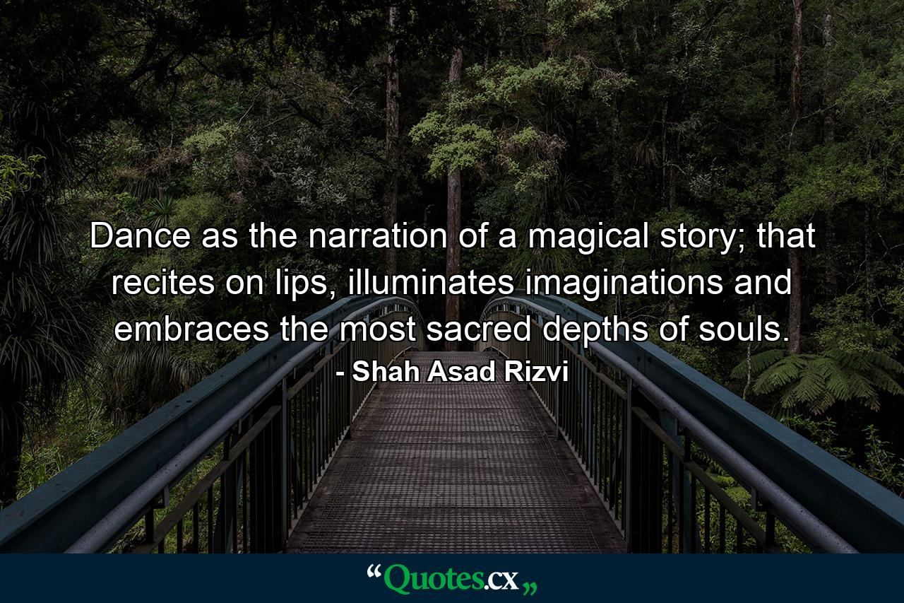 Dance as the narration of a magical story; that recites on lips, illuminates imaginations and embraces the most sacred depths of souls. - Quote by Shah Asad Rizvi